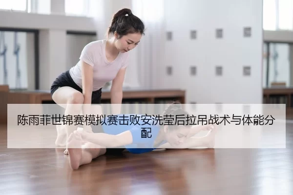 陈雨菲世锦赛模拟赛击败安洗莹后拉吊战术与体能分配